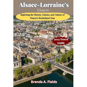 Fields, Brenda A. Alsace-Lorraine's Charm 2025 Travel Guide: Exploring the History, Cuisine, and Culture of France’s Borderland Gem Fields, Brenda A. Alsace-Lorraine's Charm 2025 Travel Guide: Exploring the History, Cuisine, and Culture of France’s Borderland Gem