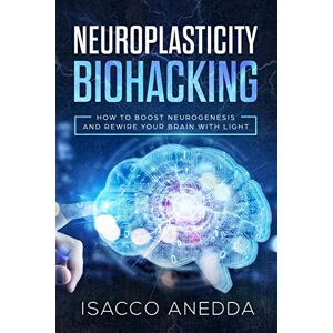 Anedda, Isacco Neuroplasticity Biohacking: How to Boost Neurogenesis and Rewire Your Brain with Light: 1 Anedda, Isacco Neuroplasticity Biohacking: How to Boost Neurogenesis and Rewire Your Brain with Light: 1