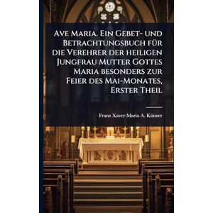 Ave Maria. Ein Gebet- und Betrachtungsbuch fÃ1/4r die Verehrer der heiligen Jungfrau Mutter Gottes Maria besonders zur Feier des Mai-Monates, Erster Theil Ave Maria. Ein Gebet- und Betrachtungsbuch fÃ1/4r die Verehrer der heiligen Jungfrau Mutter Gottes Maria besonders zur Feier des Mai-Monates, Erster Theil