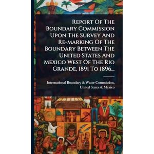 Report Of The Boundary Commission Upon The Survey And Re-marking Of The Boundary Between The United States And Mexico West Of The Rio Grande, 1891 To 1896... Report Of The Boundary Commission Upon The Survey And Re-marking Of The Boundary Between The United States And Mexico West Of The Rio Grande, 1891 To 1896...