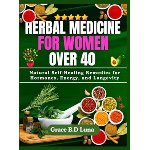 B.D Luna, Grace HERBAL MEDICINE FOR WOMEN OVER 40: Natural Self-Healing Remedies for Hormones, Energy, and Longevity B.D Luna, Grace HERBAL MEDICINE FOR WOMEN OVER 40: Natural Self-Healing Remedies for Hormones, Energy, and Longevity