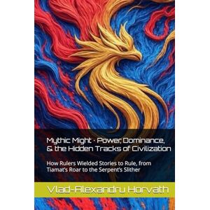 Horvath, Vlad-Alexandru Mythic Might · Power, Dominance, & the Hidden Tracks of Civilization: How Rulers Wielded Stories to Rule, from Tiamat’s Roar to the Serpent’s Slither Horvath, Vlad-Alexandru Mythic Might · Power, Dominance, & the Hidden Tracks of Civilization: How Rulers Wielded Stories to Rule, from Tiamat’s Roar to the Serpent’s Slither