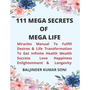 SONI, BALJINDER KUMAR 111 MEGA SECRETS OF MEGA LIFE: Miracles Manual To Fulfill Desires & Life Transformation To Get Infinite Health Wealth Success Love Happiness Enlightenment & Longevity SONI, BALJINDER KUMAR 111 MEGA SECRETS OF MEGA LIFE: Miracles Manual To Fulfill Desires & Life Transformation To Get Infinite Health Wealth Success Love Happiness Enlightenment & Longevity
