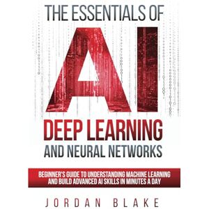 Blake, Jordan The Essentials Of AI Deep Learning And Neural Networks: Beginner's Guide To Understanding Machine Learning And Building Advanced AI Skills In Minutes A Day Blake, Jordan The Essentials Of AI Deep Learning And Neural Networks: Beginner's Guide To Understanding Machine Learning And Building Advanced AI Skills In Minutes A Day
