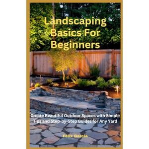 Garcia, Felix Landscaping Basics For Beginners: Create Beautiful Outdoor Spaces with Simple Tips and Step-by-Step Guides for Any Yard Garcia, Felix Landscaping Basics For Beginners: Create Beautiful Outdoor Spaces with Simple Tips and Step-by-Step Guides for Any Yard