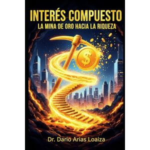 Arias Loaiza, Dr. Dario INTERÉS COMPUESTO: LA MINA DE ORO HACIA LA RIQUEZA Arias Loaiza, Dr. Dario INTERÉS COMPUESTO: LA MINA DE ORO HACIA LA RIQUEZA
