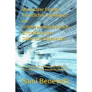 Benevelli, Sami Bewusster Einsatz künstlicher Intelligenz im Unternehmensbereich: Einhaltung des Datenschutzgesetzes: Auf dem Weg zu einer künstlichen Intelligenz für Unternehmen: effektiv, transparent, kontrolliert Benevelli, Sami Bewusster Einsatz künstlicher Intelligenz im Unternehmensbereich: Einhaltung des Datenschutzgesetzes: Auf dem Weg zu einer künstlichen Intelligenz für Unternehmen: effektiv, transparent, kontrolliert