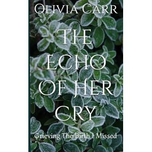 Carr, OEC Olivia Ellen The Echo Of Her Cry: Grieving The Birth I Missed Carr, OEC Olivia Ellen The Echo Of Her Cry: Grieving The Birth I Missed