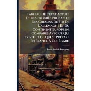 Tableau De L'Ã(c)tat Actuel Et Des Progrès Probables Des Chemins De Fer De L'allemagne Et Du Continent EuropÃ(c)en, ComparÃ(c)s Avec Ce Qui Existe Et Ce Qui Se PrÃ(c)pare En France À Cet Égard Tableau De L'Ã(c)tat Actuel Et Des Progrès Probables Des Chemins De Fer De L'allemagne Et Du Continent EuropÃ(c)en, ComparÃ(c)s Avec Ce Qui Existe Et Ce Qui Se PrÃ(c)pare En France À Cet Égard