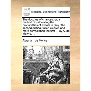 Moivre, Abraham De The doctrine of chances: or, a method of calculating the probabilities of events in play. The second edition, fuller, clearer, and more correct than the first ... By A. de Moivre, ... Moivre, Abraham De The doctrine of chances: or, a method of calculating the probabilities of events in play. The second edition, fuller, clearer, and more correct than the first ... By A. de Moivre, ...