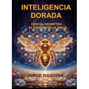 RAIGOSA, JORGE INTELIGENCIA DORADA: CIENCIA, GEOMETRIA EL ESPIRITU DE LAS ABEJAS RAIGOSA, JORGE INTELIGENCIA DORADA: CIENCIA, GEOMETRIA EL ESPIRITU DE LAS ABEJAS