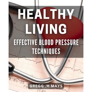 H Mays, Gregg Healthy Living: Effective Blood Pressure Techniques: Lower Your Blood Pressure Naturally: Simple and Proven Techniques H Mays, Gregg Healthy Living: Effective Blood Pressure Techniques: Lower Your Blood Pressure Naturally: Simple and Proven Techniques