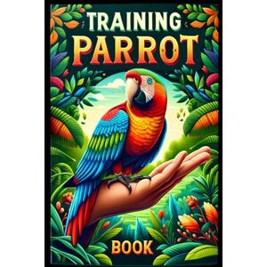 Abakar, Azize Training Parrot Book: Unlocking Your Parrot's Potential, A Complete Manual for Training, Fun Tricks, and Strengthening Your Bond Abakar, Azize Training Parrot Book: Unlocking Your Parrot's Potential, A Complete Manual for Training, Fun Tricks, and Strengthening Your Bond