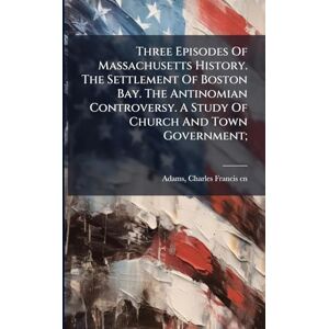 Three Episodes Of Massachusetts History. The Settlement Of Boston Bay. The Antinomian Controversy. A Study Of Church And Town Government; Three Episodes Of Massachusetts History. The Settlement Of Boston Bay. The Antinomian Controversy. A Study Of Church And Town Government;