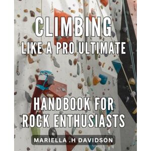 .H Davidson, Mariella Climbing Like a Pro: Ultimate Handbook for Rock Enthusiasts: Master the Art of Rock Climbing with Expert Tips & Techniques in this Comprehensive Guide. .H Davidson, Mariella Climbing Like a Pro: Ultimate Handbook for Rock Enthusiasts: Master the Art of Rock Climbing with Expert Tips & Techniques in this Comprehensive Guide.