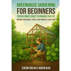 Meran, Deborah Greenhouse Gardening for Beginners: Your Ultimate Guide to Growing Healthy, Organic Vegetables, Fruits, and Herbs All Year Long Meran, Deborah Greenhouse Gardening for Beginners: Your Ultimate Guide to Growing Healthy, Organic Vegetables, Fruits, and Herbs All Year Long