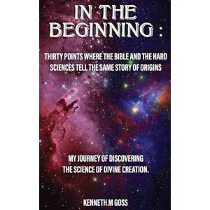 M. Goss, Kenneth In The Beginning: Thirty Points Where the Bible and the Hard Sciences Tell the Same Story of Origins M. Goss, Kenneth In The Beginning: Thirty Points Where the Bible and the Hard Sciences Tell the Same Story of Origins