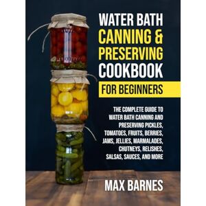 Barnes, Max Water Bath Canning and Preserving Cookbook for Beginners: The Complete Guide to Water Bath Canning and Preserving Pickles, Tomatoes, Fruits, Berries, Jams, Jellies, Relishes, Salsas, Sauces, and More Barnes, Max Water Bath Canning and Preserving Cookbook for Beginners: The Complete Guide to Water Bath Canning and Preserving Pickles, Tomatoes, Fruits, Berries, Jams, Jellies, Relishes, Salsas, Sauces, and More
