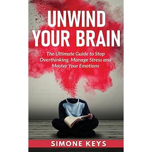 Keys, Simone Unwind Your Brain: The Ultimate Guide to Stop Overthinking, Manage Stress and Master Your Emotions: Mindset and Mindfulness Techniques for a More Productive, Positive & Drama-Free Life Keys, Simone Unwind Your Brain: The Ultimate Guide to Stop Overthinking, Manage Stress and Master Your Emotions: Mindset and Mindfulness Techniques for a More Productive, Positive & Drama-Free Life