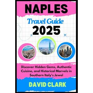 CLARK, DAVID NAPLES TRAVEL GUIDE 2025: Discover Hidden Gems, Authentic Cuisine, and Historical Marvels in Southern Italy's Jewel CLARK, DAVID NAPLES TRAVEL GUIDE 2025: Discover Hidden Gems, Authentic Cuisine, and Historical Marvels in Southern Italy's Jewel