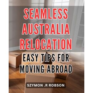 .R Robson, Szymon Seamless Australia Relocation: Easy Tips for Moving Abroad: Smoothly Transition to Your New Life in Australia: Practical Advice and Guidelines for Moving Abroad .R Robson, Szymon Seamless Australia Relocation: Easy Tips for Moving Abroad: Smoothly Transition to Your New Life in Australia: Practical Advice and Guidelines for Moving Abroad