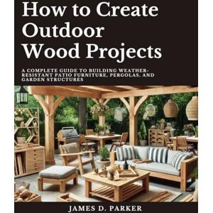 Parker, James D. How to Create Outdoor Wood Projects: A Complete Guide to Building Weather-Resistant Patio Furniture Pergolas, and Garden Structures (Workshop Wisdom: ... Beginner's Path to Woodworking Mastery) Parker, James D. How to Create Outdoor Wood Projects: A Complete Guide to Building Weather-Resistant Patio Furniture Pergolas, and Garden Structures (Workshop Wisdom: ... Beginner's Path to Woodworking Mastery)