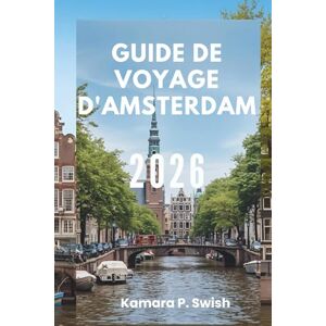Swish, Kamara P. GUIDE DE VOYAGE D'AMSTERDAM 2026: « La Venise du Nord : découvrez une ville de canaux » Swish, Kamara P. GUIDE DE VOYAGE D'AMSTERDAM 2026: « La Venise du Nord : découvrez une ville de canaux »