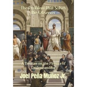 Peña Muñoz Jr., Joel The Problem That Solves the Observer: A Treatise on the Physics of Understanding Peña Muñoz Jr., Joel The Problem That Solves the Observer: A Treatise on the Physics of Understanding