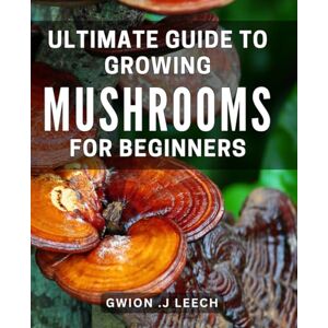 .J Leech, Gwion Ultimate Guide to Growing Mushrooms for Beginners: Discover the Simple Techniques to Successfully Cultivate at Home .J Leech, Gwion Ultimate Guide to Growing Mushrooms for Beginners: Discover the Simple Techniques to Successfully Cultivate at Home