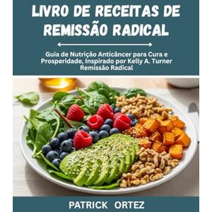 Ortez, Patrick Livro de receitas de remissão radical: O Guia de nutrição Anticâncer para cura e prosperidade, inspirado na remissão Radical de Kelly A. Turner Ortez, Patrick Livro de receitas de remissão radical: O Guia de nutrição Anticâncer para cura e prosperidade, inspirado na remissão Radical de Kelly A. Turner
