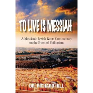 Hill, Dr. Richard To Live Is Messiah: A Messianic Jewish Roots Commentary on the Book of Philippians Hill, Dr. Richard To Live Is Messiah: A Messianic Jewish Roots Commentary on the Book of Philippians
