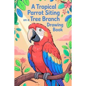 Kumar, Satyam A Tropical Parrot Sitting on a Tree Branch Drawing Book: Discover the Beauty of Tropicals Birds Through Fun and Relaxing Art Kumar, Satyam A Tropical Parrot Sitting on a Tree Branch Drawing Book: Discover the Beauty of Tropicals Birds Through Fun and Relaxing Art