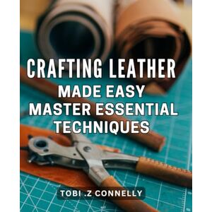 .Z Connelly, Tobi Crafting Leather Made Easy: Master Essential Techniques: Unlock the Art of Leatherworking: Learn The Fundamentals and Create Stunning Pieces .Z Connelly, Tobi Crafting Leather Made Easy: Master Essential Techniques: Unlock the Art of Leatherworking: Learn The Fundamentals and Create Stunning Pieces