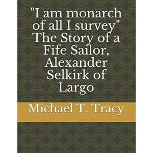 Tracy, Michael T. I am monarch of all I survey" The Story of a Fife Sailor, Alexander Selkirk of Largo Tracy, Michael T. I am monarch of all I survey" The Story of a Fife Sailor, Alexander Selkirk of Largo