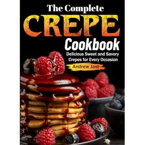 Jast, Andrew The Complete Crepe Cookbook: Delicious Sweet and Savory Crepes for Every Occasion Jast, Andrew The Complete Crepe Cookbook: Delicious Sweet and Savory Crepes for Every Occasion