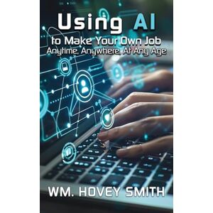 Smith, Wm Hovey Using AI To Make Your Own Job: Anytime, Anywhere, At Any Age Smith, Wm Hovey Using AI To Make Your Own Job: Anytime, Anywhere, At Any Age