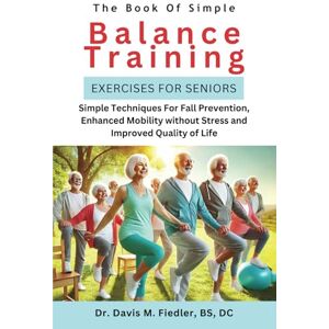 Fiedler BS DC, Dr. Davis M Simple Balance Training For Seniors: Simple Techniques for Fall Prevention, Enhanced Mobility Without Stress and Improved Quality of Life Fiedler BS DC, Dr. Davis M Simple Balance Training For Seniors: Simple Techniques for Fall Prevention, Enhanced Mobility Without Stress and Improved Quality of Life