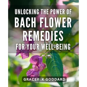 K Goddard, Gracey . Unlocking the Power of Bach Flower Remedies for Your Well-Being: Transform Your Life with Bach Flower Remedies: Natural Healing for Mind and Body K Goddard, Gracey . Unlocking the Power of Bach Flower Remedies for Your Well-Being: Transform Your Life with Bach Flower Remedies: Natural Healing for Mind and Body