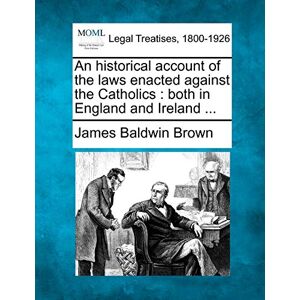 Brown, James Baldwin An historical account of the laws enacted against the Catholics: both in England and Ireland ... Brown, James Baldwin An historical account of the laws enacted against the Catholics: both in England and Ireland ...