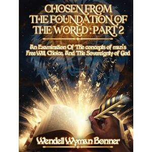 Bonner Ph.D., Wendell Wyman Chosen From The Foundation of The World: Part 2 An Examination of the concepts of Man’s Free Will, Choice, And the Sovereignty of God Bonner Ph.D., Wendell Wyman Chosen From The Foundation of The World: Part 2 An Examination of the concepts of Man’s Free Will, Choice, And the Sovereignty of God