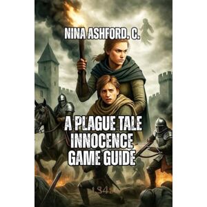 Ashford. C., Nina A Plague Tale: Innocence Game Guide: From Beginner Stealth to Expert Speedrunning, Unlock All Secrets, And Make Meaningful Choices Ashford. C., Nina A Plague Tale: Innocence Game Guide: From Beginner Stealth to Expert Speedrunning, Unlock All Secrets, And Make Meaningful Choices