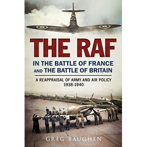 Greg Baughen The RAF in the Battle of France and the Battle of Britain: A Reappraisal of Army and Air Policy 1938-1940 Greg Baughen The RAF in the Battle of France and the Battle of Britain: A Reappraisal of Army and Air Policy 1938-1940