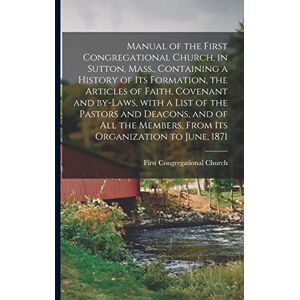 United Manual of the First Congregational Church, in Sutton, Mass., Containing a History of Its Formation, the Articles of Faith, Covenant and By-laws, With ... Members, From Its Organization to June, 1871 United Manual of the First Congregational Church, in Sutton, Mass., Containing a History of Its Formation, the Articles of Faith, Covenant and By-laws, With ... Members, From Its Organization to June, 1871