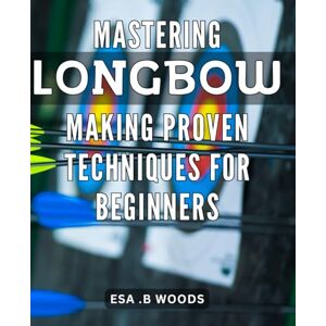 .B Woods, Esa Mastering Longbow Making: Proven Techniques for Beginners.: Craft the Perfect Longbow: Beginner-Friendly Techniques for Mastering Your Craft. .B Woods, Esa Mastering Longbow Making: Proven Techniques for Beginners.: Craft the Perfect Longbow: Beginner-Friendly Techniques for Mastering Your Craft.