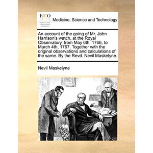 Maskelyne, Nevil An Account of the Going of Mr. John Harrison's Watch, at the Royal Observatory, from May 6th, 1766, to March 4th, 1767. Together with the Original ... of the Same. by the Revd. Nevil Maskelyne. Maskelyne, Nevil An Account of the Going of Mr. John Harrison's Watch, at the Royal Observatory, from May 6th, 1766, to March 4th, 1767. Together with the Original ... of the Same. by the Revd. Nevil Maskelyne.