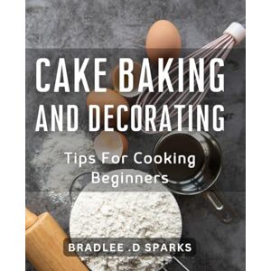 .D Sparks, Bradlee Cake Baking And Decorating Tips For Cooking Beginners: Master the Art of Baking Delicious Cakes with Proven Tricks & Techniques. .D Sparks, Bradlee Cake Baking And Decorating Tips For Cooking Beginners: Master the Art of Baking Delicious Cakes with Proven Tricks & Techniques.