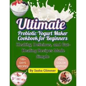 Glimmer, Sasha Ultimate probiotic yogurt maker cookbook for beginners: Healthy, delicious and gut healing recipes made simple Glimmer, Sasha Ultimate probiotic yogurt maker cookbook for beginners: Healthy, delicious and gut healing recipes made simple