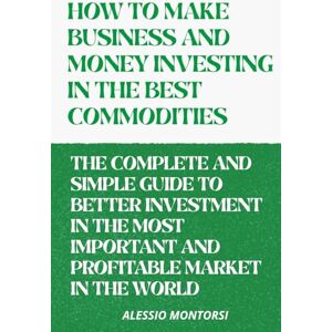 Montorsi, Alessio HOW TO MAKE BUSINESS AND MONEY INVESTING IN THE BEST COMMODITIES VOLUME 2: THE COMPLETE AND SIMPLE GUIDE TO BETTER INVESTMENT IN THE MOST IMPORTANT ... MARKET IN THE WORLD (HOW TO BEST INVEST) Montorsi, Alessio HOW TO MAKE BUSINESS AND MONEY INVESTING IN THE BEST COMMODITIES VOLUME 2: THE COMPLETE AND SIMPLE GUIDE TO BETTER INVESTMENT IN THE MOST IMPORTANT ... MARKET IN THE WORLD (HOW TO BEST INVEST)