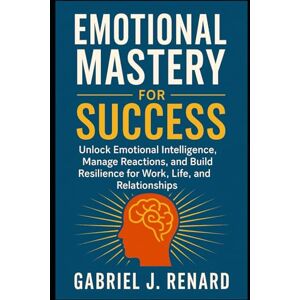 Renard, Gabriel J. Emotional Mastery for Success: Unlock Emotional Intelligence, Manage Reactions, and Build Resilience for Work, Life, and Relationships Renard, Gabriel J. Emotional Mastery for Success: Unlock Emotional Intelligence, Manage Reactions, and Build Resilience for Work, Life, and Relationships