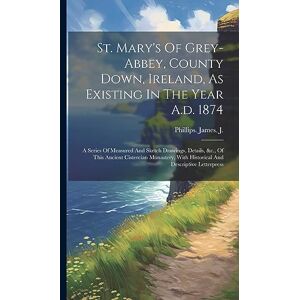 Philips St. Mary's Of Grey-abbey, County Down, Ireland, As Existing In The Year A.d. 1874: A Series Of Measured And Sketch Drawings, Details, &c., Of This ... With Historical And Descriptive Letterpress Philips St. Mary's Of Grey-abbey, County Down, Ireland, As Existing In The Year A.d. 1874: A Series Of Measured And Sketch Drawings, Details, &c., Of This ... With Historical And Descriptive Letterpress